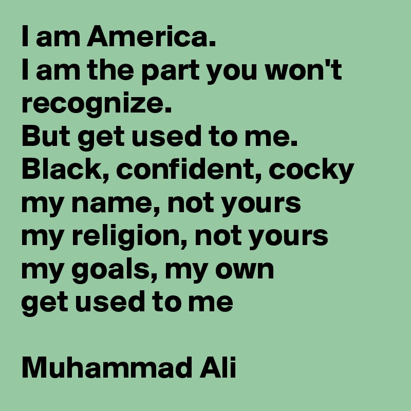 I am America. 
I am the part you won't recognize. 
But get used to me. Black, confident, cocky 
my name, not yours 
my religion, not yours
my goals, my own
get used to me

Muhammad Ali