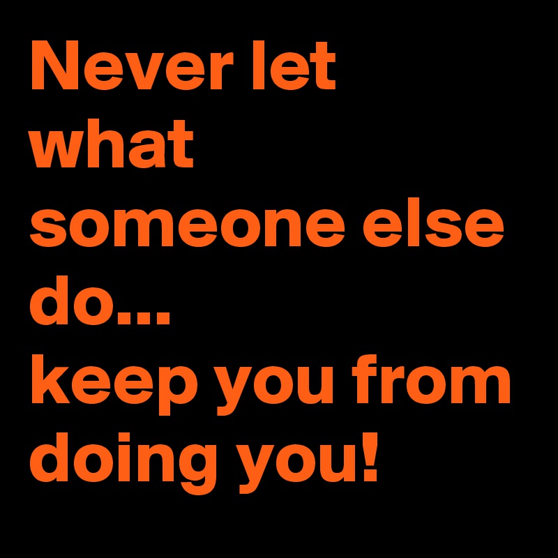 Never let what someone else do... 
keep you from doing you!