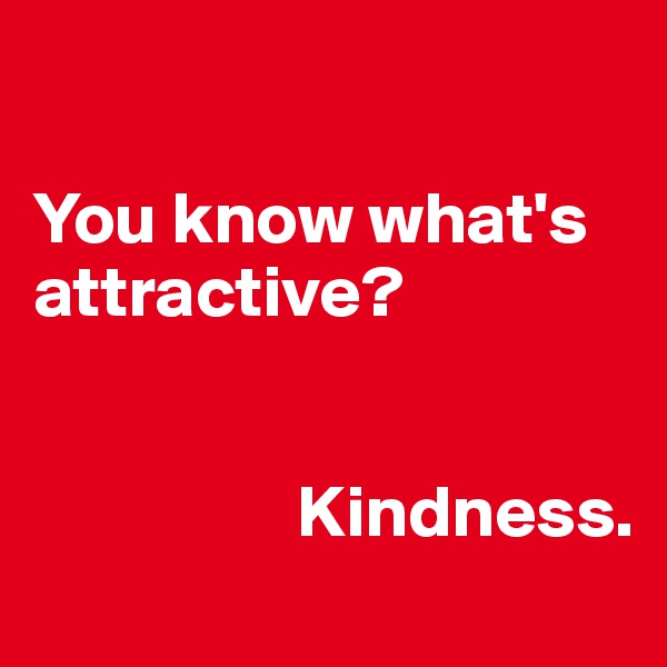 

You know what's attractive? 
                 
                                           
                  Kindness.
