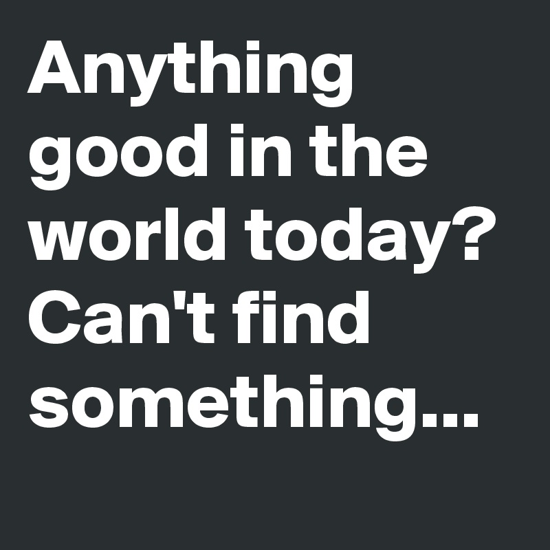 Anything good in the world today?
Can't find something...
