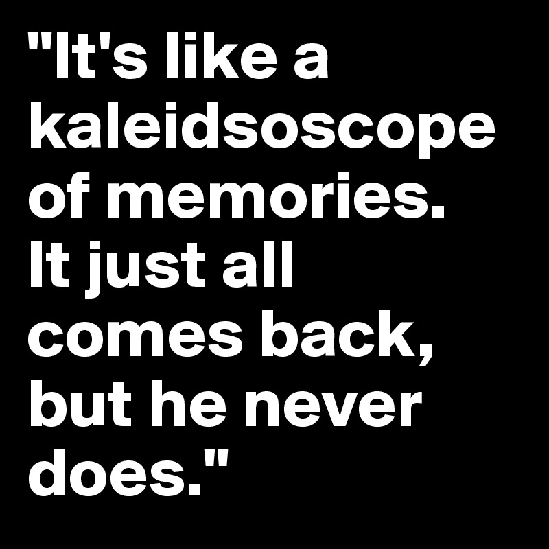 "It's like a kaleidsoscope of memories. 
It just all comes back, but he never does." 