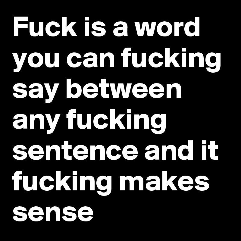 Fuck is a word you can fucking say between any fucking sentence and it fucking makes sense