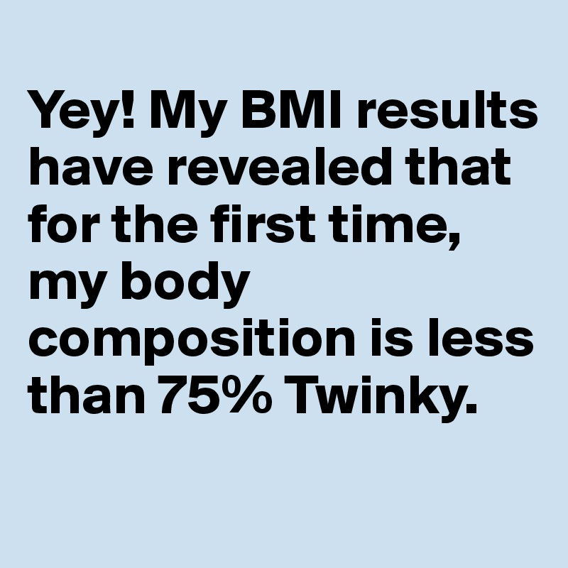 
Yey! My BMI results have revealed that for the first time, my body composition is less than 75% Twinky. 
