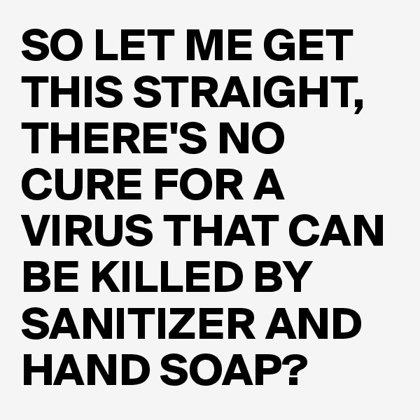 SO LET ME GET THIS STRAIGHT,
THERE'S NO CURE FOR A VIRUS THAT CAN BE KILLED BY SANITIZER AND HAND SOAP?