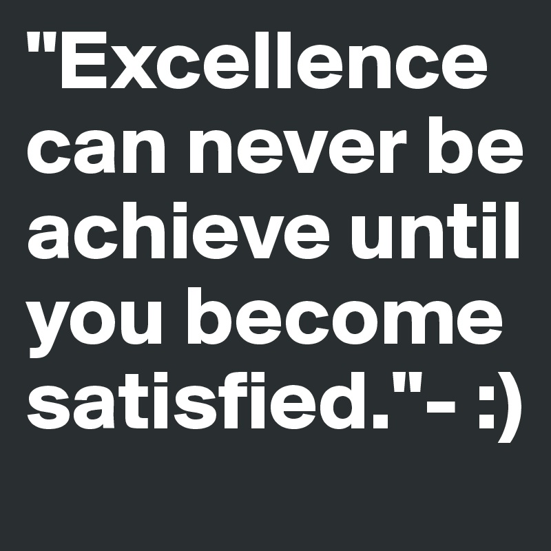 "Excellence can never be achieve until you become satisfied."- :)
