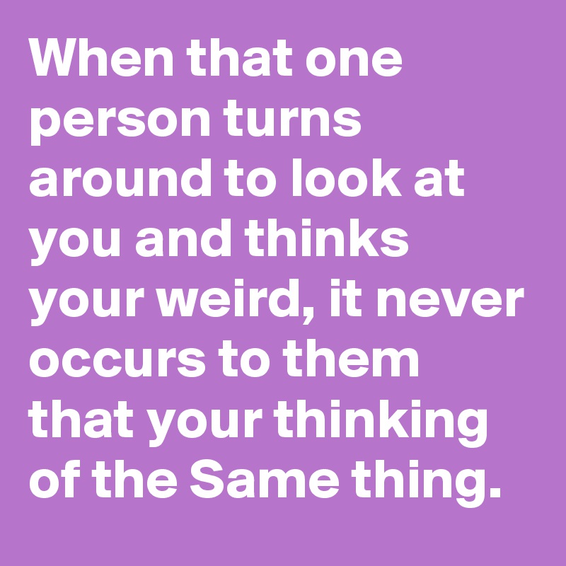 When that one person turns around to look at you and thinks your weird, it never occurs to them that your thinking of the Same thing.