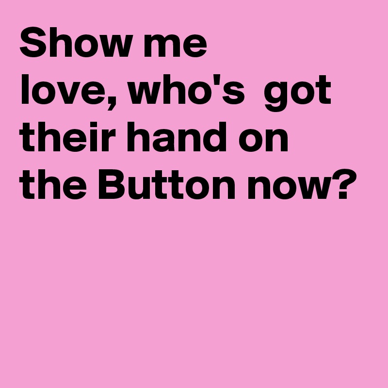 Show me
love, who's  got their hand on the Button now?


