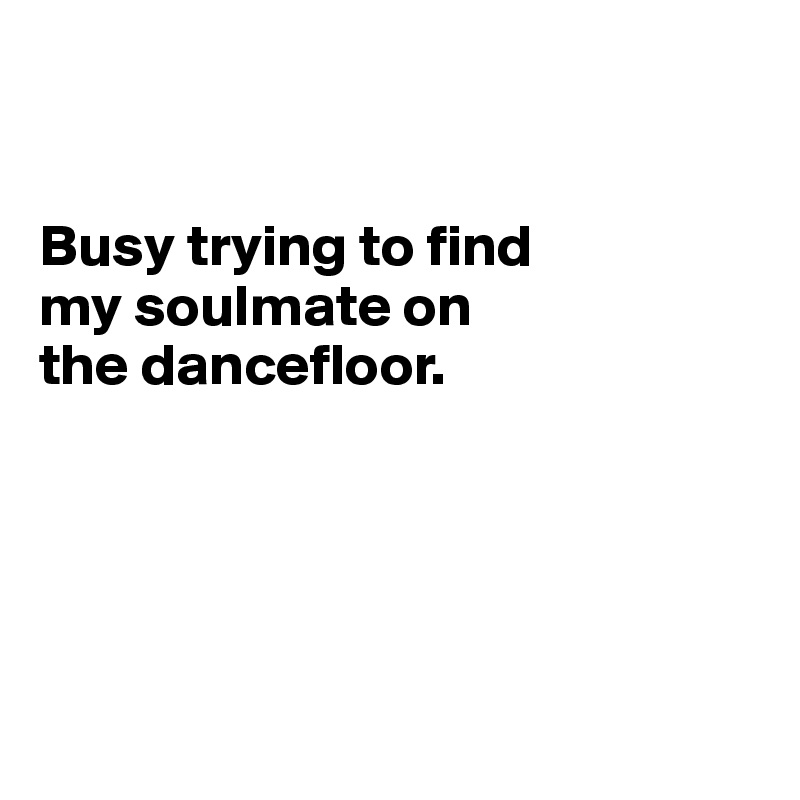 


Busy trying to find 
my soulmate on 
the dancefloor.





