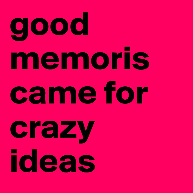 good 
memoris came for crazy ideas