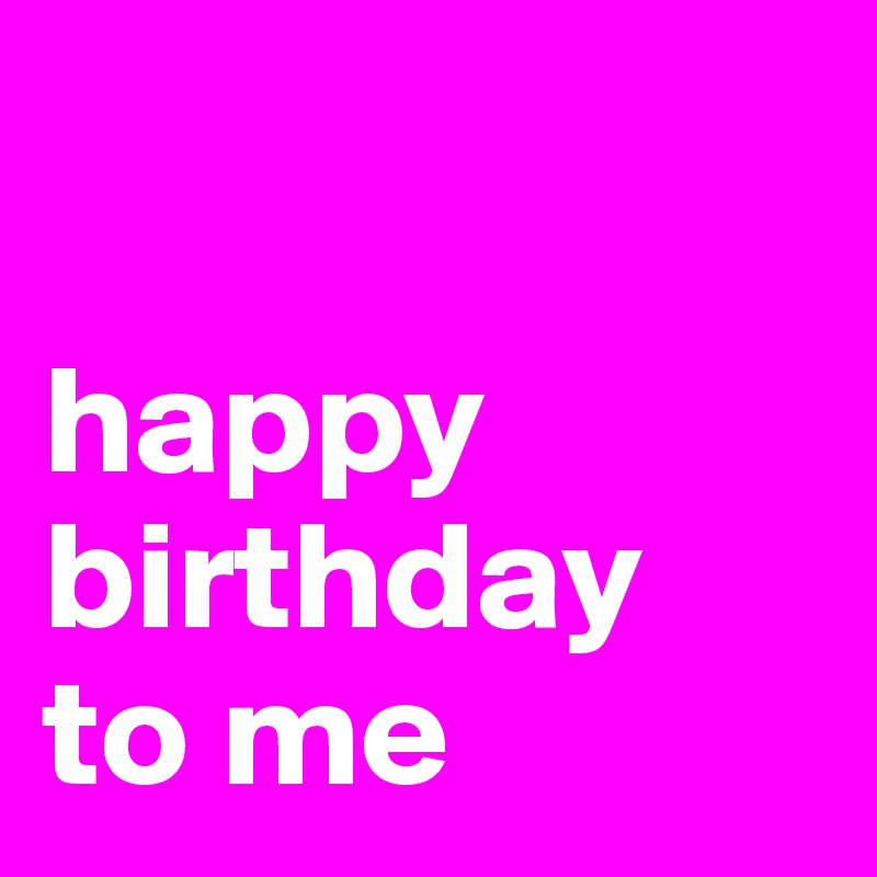 

happy birthday 
to me