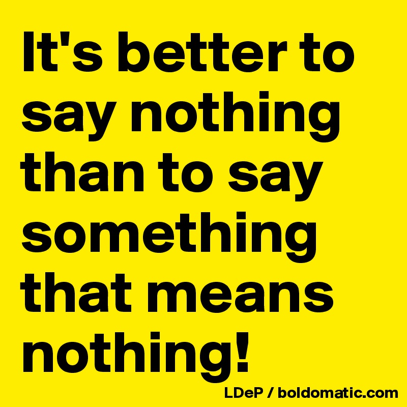 It's better to say nothing than to say something that means nothing!