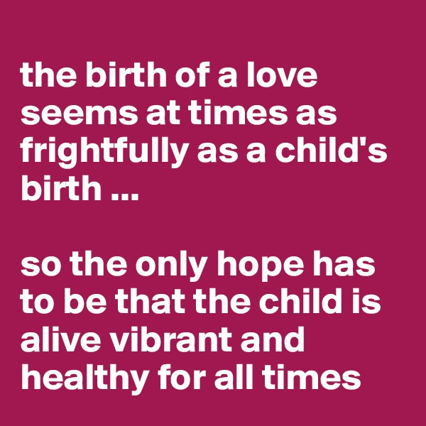 
the birth of a love seems at times as frightfully as a child's birth ... 

so the only hope has 
to be that the child is alive vibrant and healthy for all times 