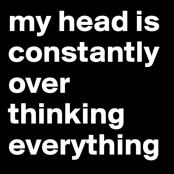 my head is constantly over thinking everything