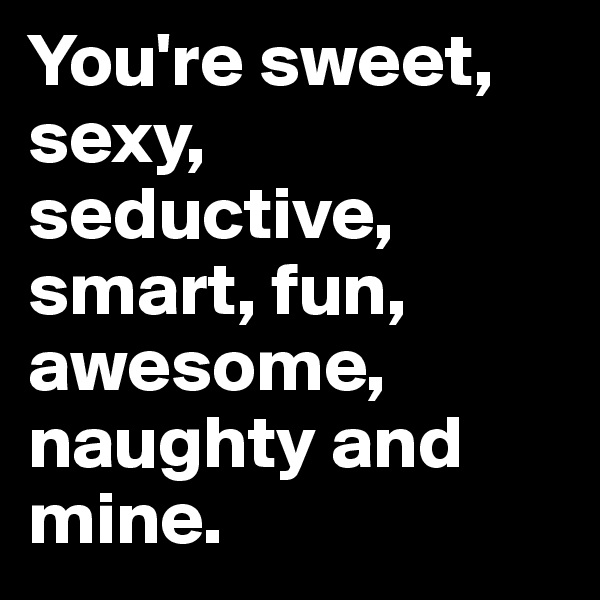 You're sweet, sexy, seductive, smart, fun, awesome, naughty and
mine. 