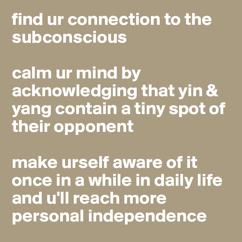 find ur connection to the subconscious

calm ur mind by acknowledging that yin & yang contain a tiny spot of their opponent

make urself aware of it once in a while in daily life and u'll reach more personal independence