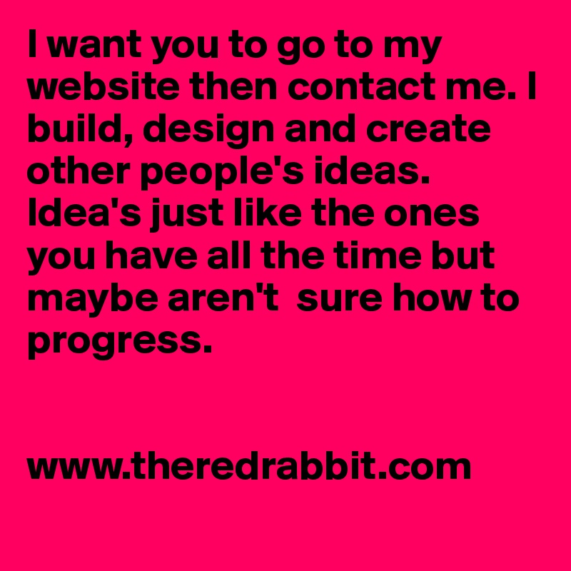 I want you to go to my website then contact me. I build, design and create other people's ideas. Idea's just like the ones you have all the time but maybe aren't  sure how to progress.


www.theredrabbit.com
