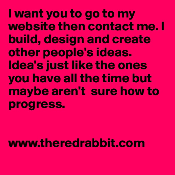 I want you to go to my website then contact me. I build, design and create other people's ideas. Idea's just like the ones you have all the time but maybe aren't  sure how to progress.


www.theredrabbit.com
