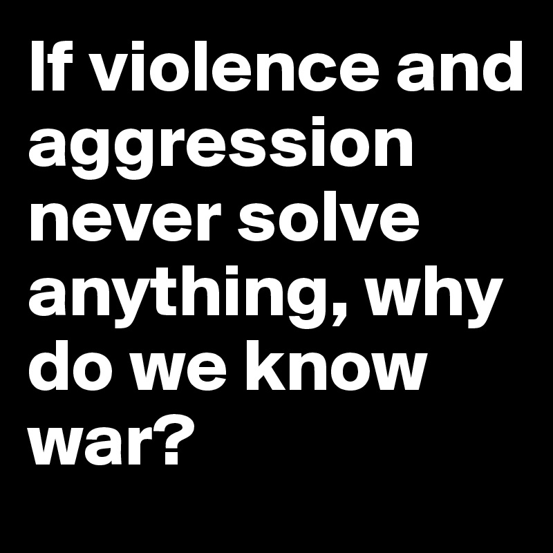 If violence and aggression never solve anything, why do we know war?