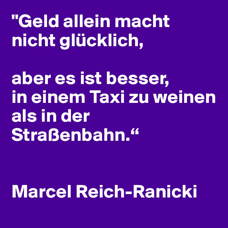 "Geld allein macht nicht glücklich, 

aber es ist besser, 
in einem Taxi zu weinen 
als in der Straßenbahn.“


Marcel Reich-Ranicki