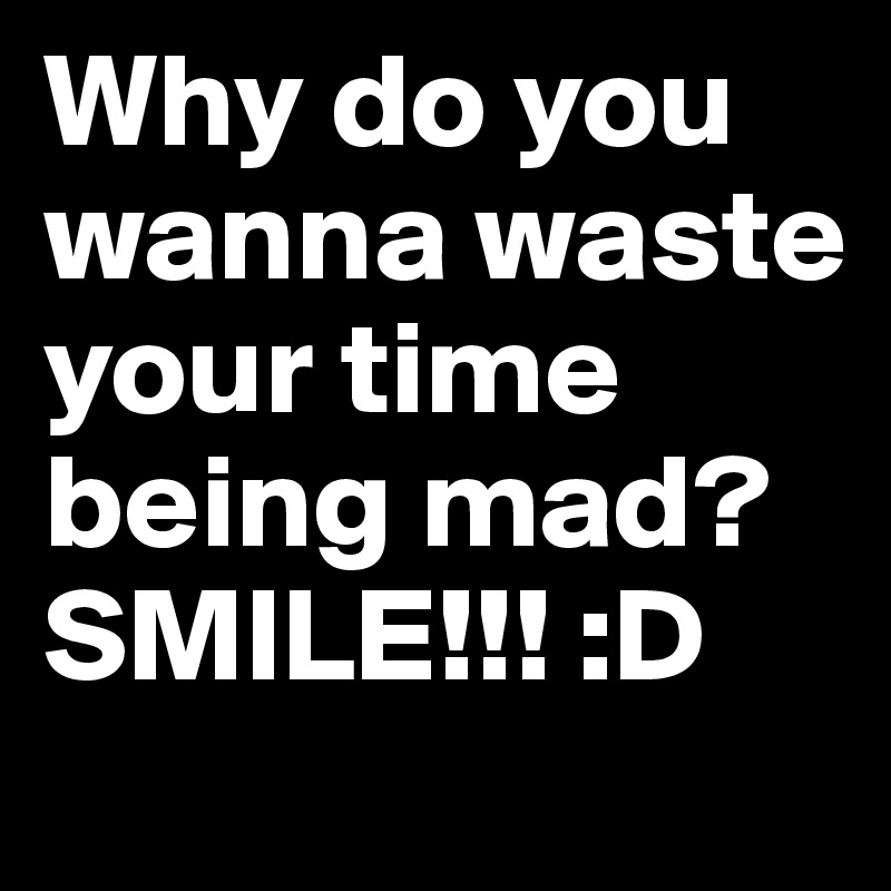 Why do you wanna waste your time being mad? SMILE!!! :D