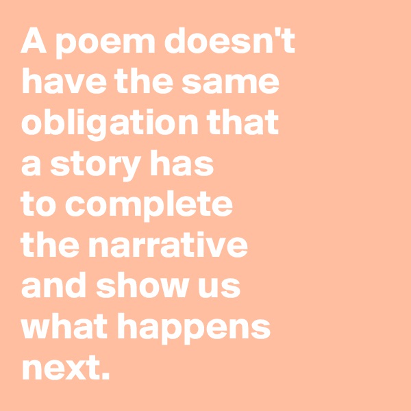A poem doesn't have the same obligation that 
a story has
to complete
the narrative 
and show us
what happens
next.