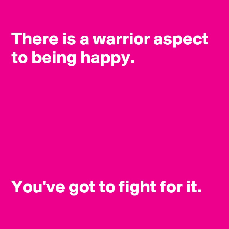 
There is a warrior aspect 
to being happy.






You've got to fight for it.