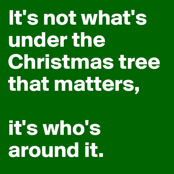 It's not what's under the Christmas tree that matters,

it's who's around it.