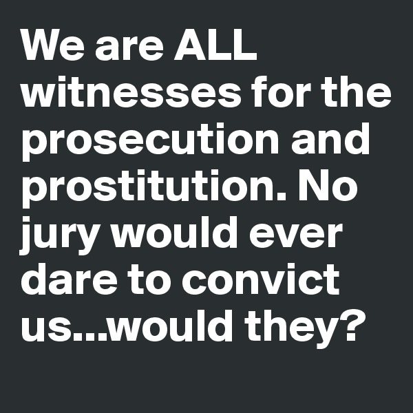 We are ALL witnesses for the prosecution and prostitution. No jury would ever dare to convict us...would they?