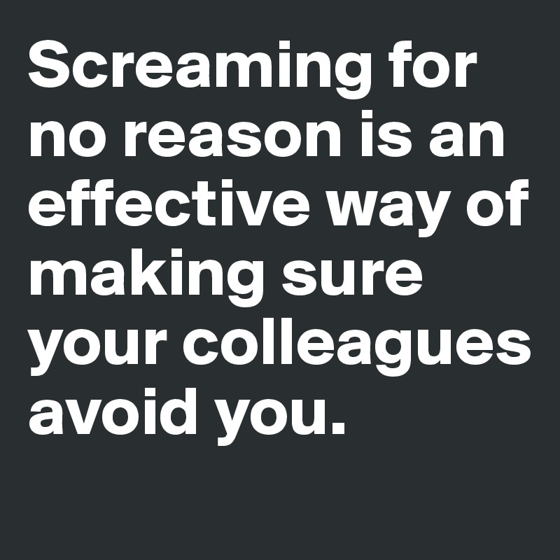 Screaming for no reason is an effective way of making sure your colleagues avoid you.
