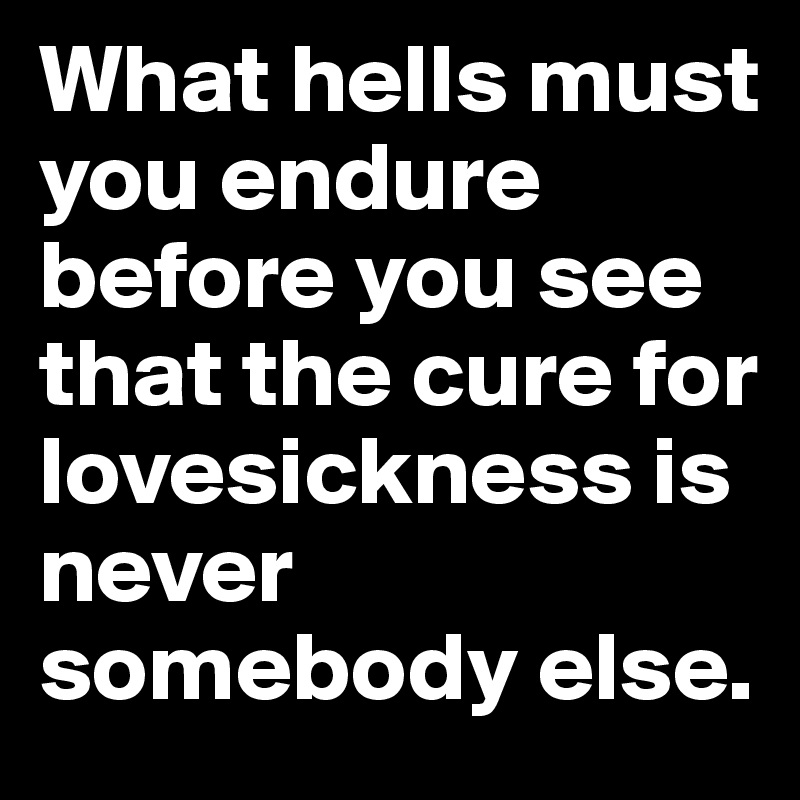 What hells must you endure before you see that the cure for lovesickness is never somebody else. 