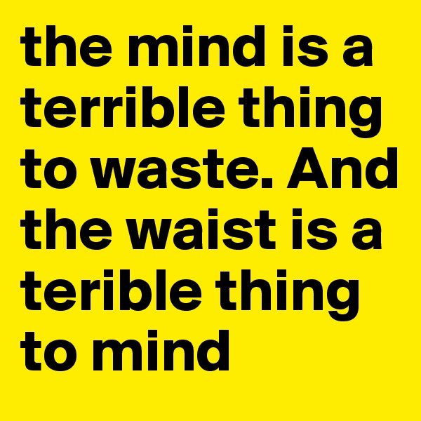 the mind is a terrible thing to waste. And the waist is a terible thing to mind 
