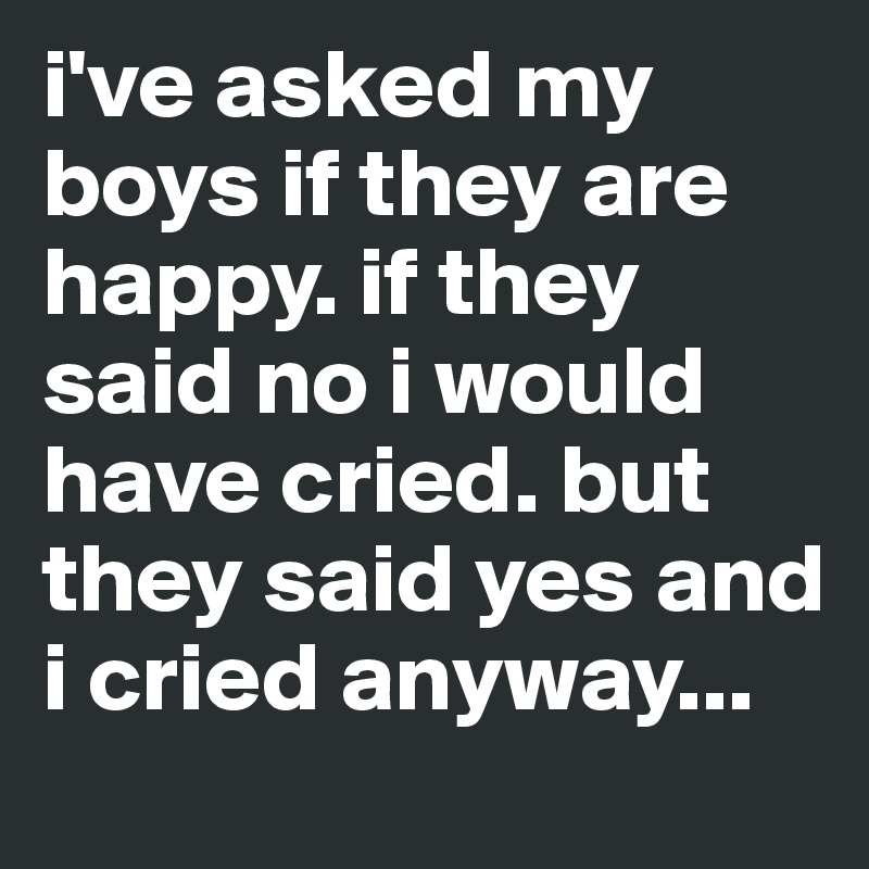 i've asked my boys if they are happy. if they said no i would have cried. but they said yes and i cried anyway...
