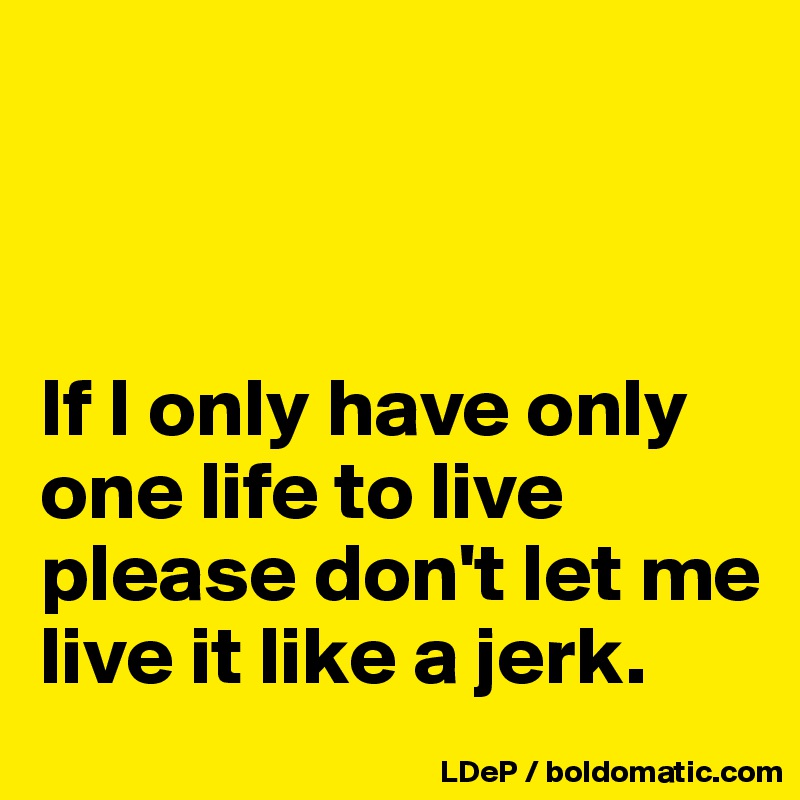 



If I only have only one life to live please don't let me live it like a jerk. 