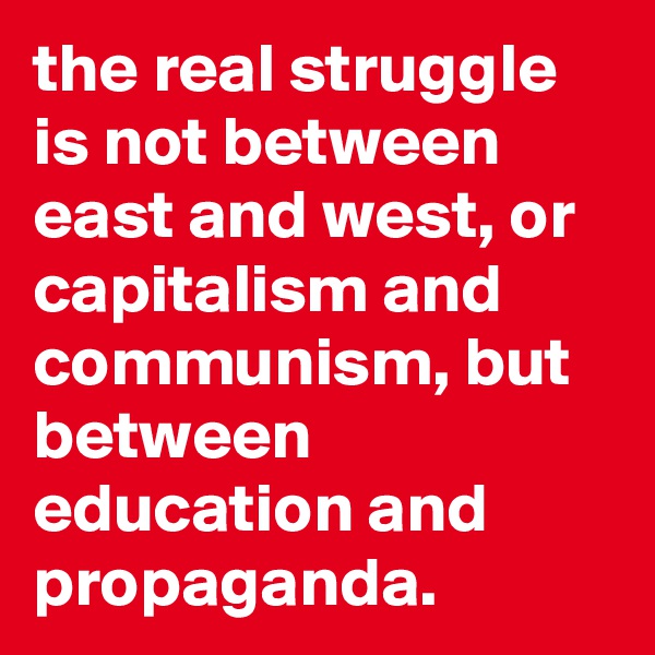 the real struggle is not between east and west, or capitalism and communism, but between education and propaganda.