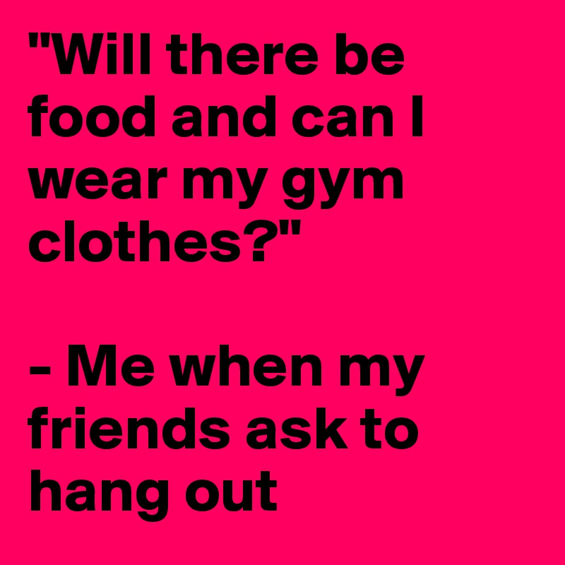 "Will there be food and can I wear my gym clothes?" 

- Me when my friends ask to hang out