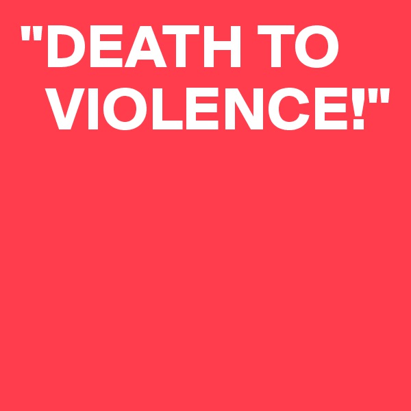 "DEATH TO 
  VIOLENCE!"


