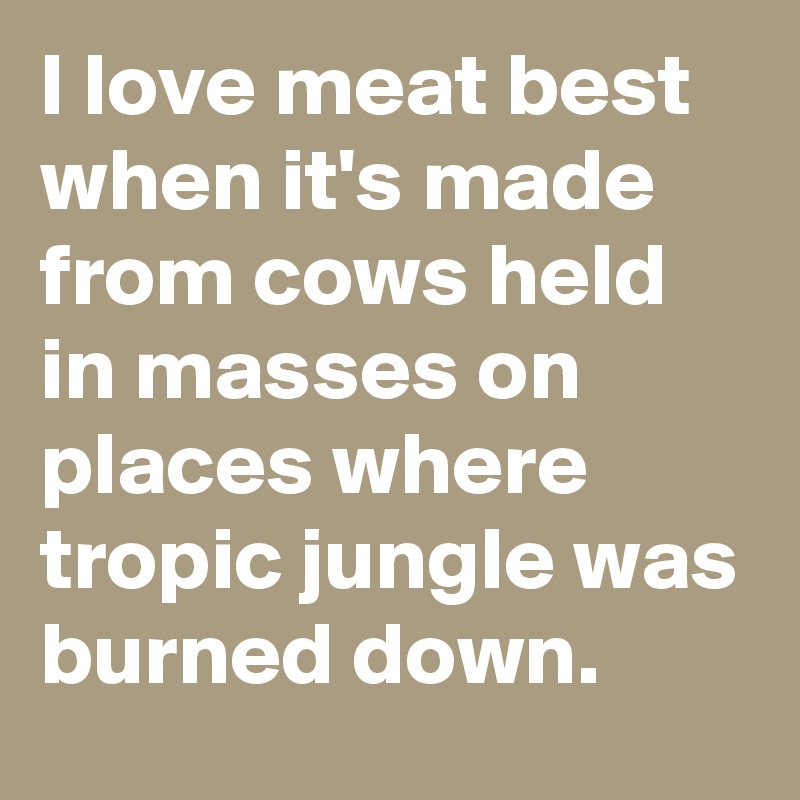 I love meat best when it's made from cows held in masses on places where tropic jungle was burned down.