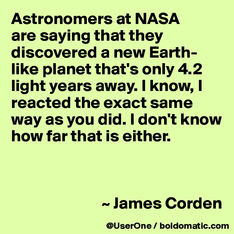 Astronomers at NASA
are saying that they discovered a new Earth-like planet that's only 4.2 light years away. I know, I reacted the exact same way as you did. I don't know how far that is either.



                           ~ James Corden