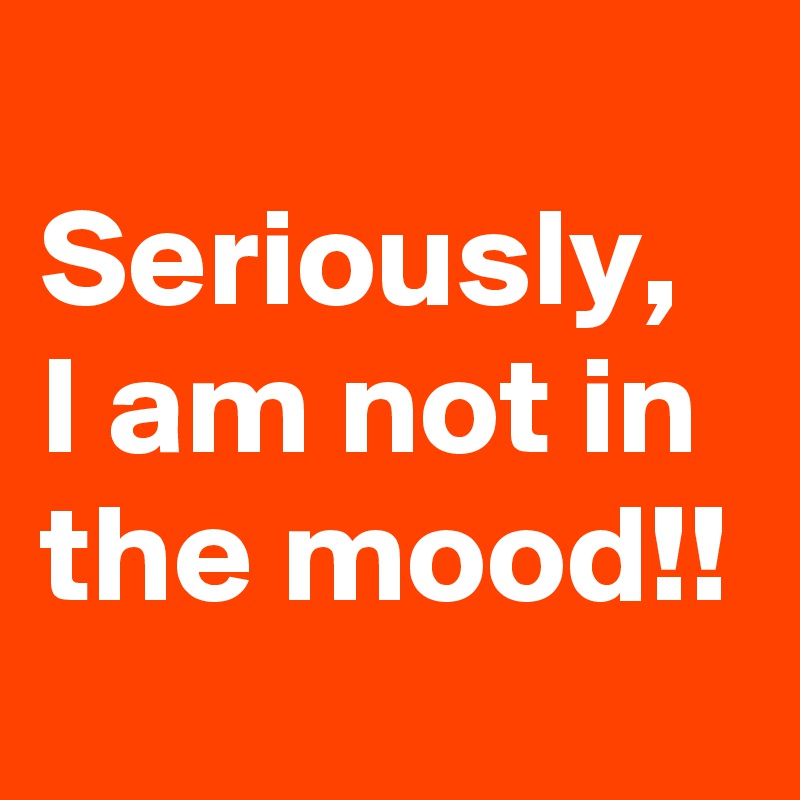 
Seriously, I am not in the mood!! 