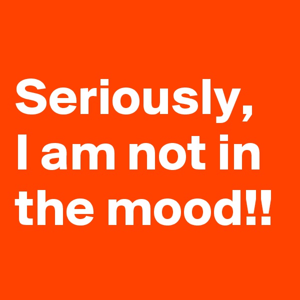 
Seriously, I am not in the mood!! 