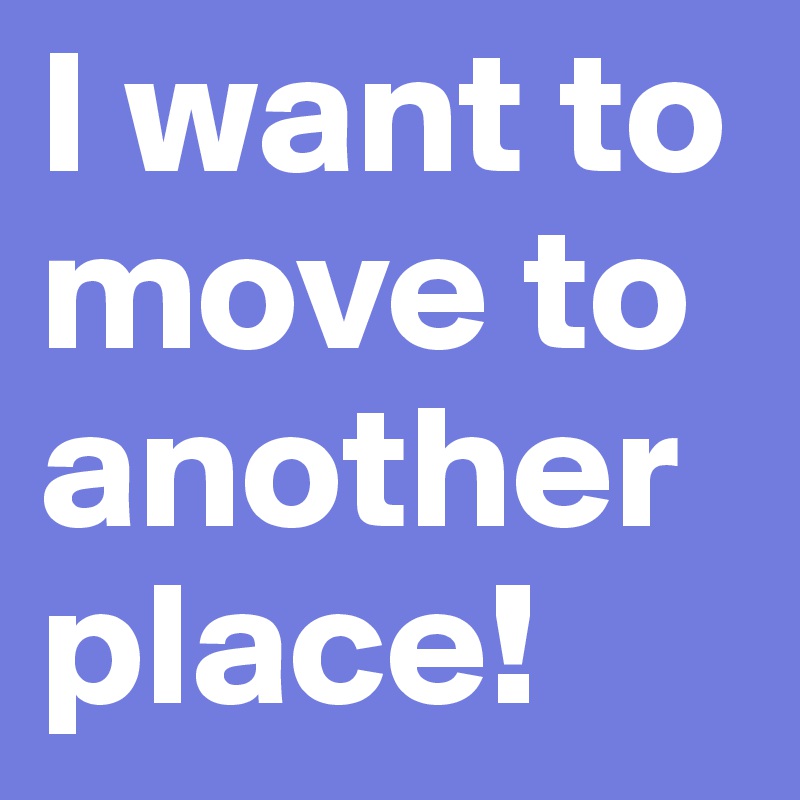 I want to move to another place!