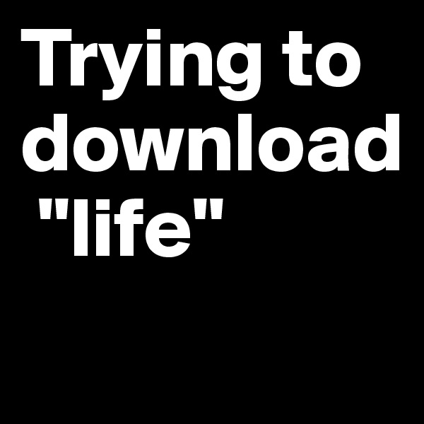 Trying to download
 "life"
