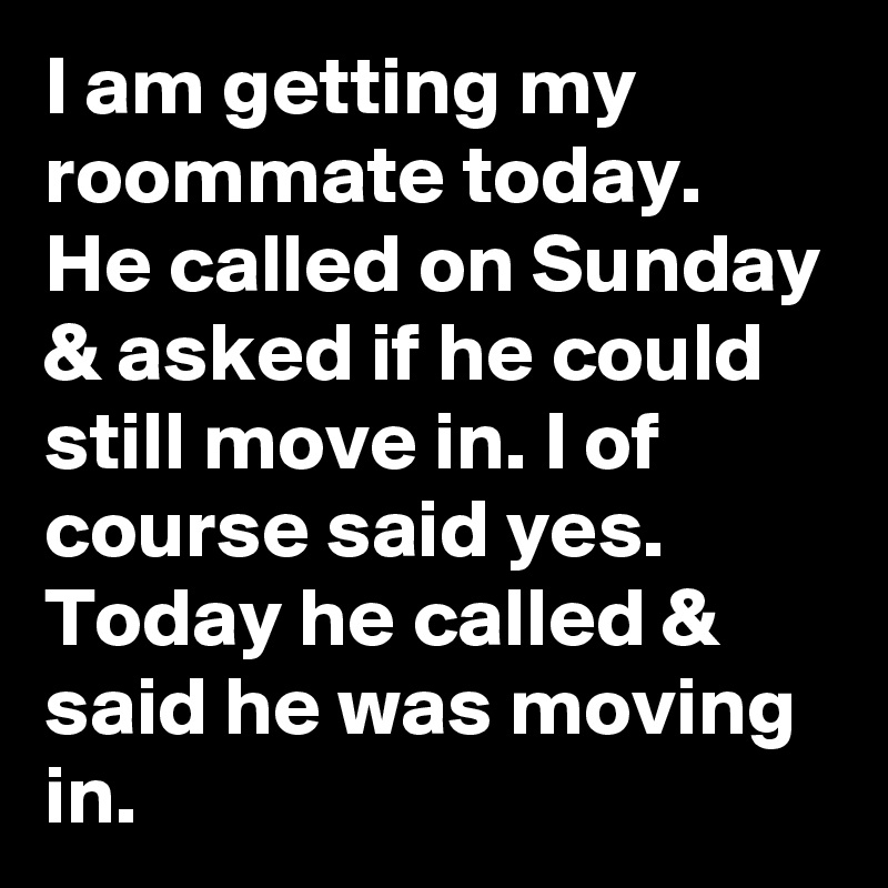 I am getting my roommate today. He called on Sunday & asked if he could still move in. I of course said yes. Today he called & said he was moving in.