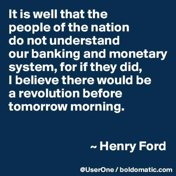 It is well that the
people of the nation
do not understand
our banking and monetary system, for if they did,
I believe there would be
a revolution before tomorrow morning.


                               ~ Henry Ford