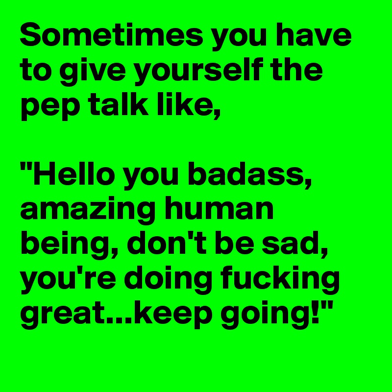 Sometimes you have to give yourself the pep talk like,

"Hello you badass, amazing human being, don't be sad, you're doing fucking great...keep going!"
