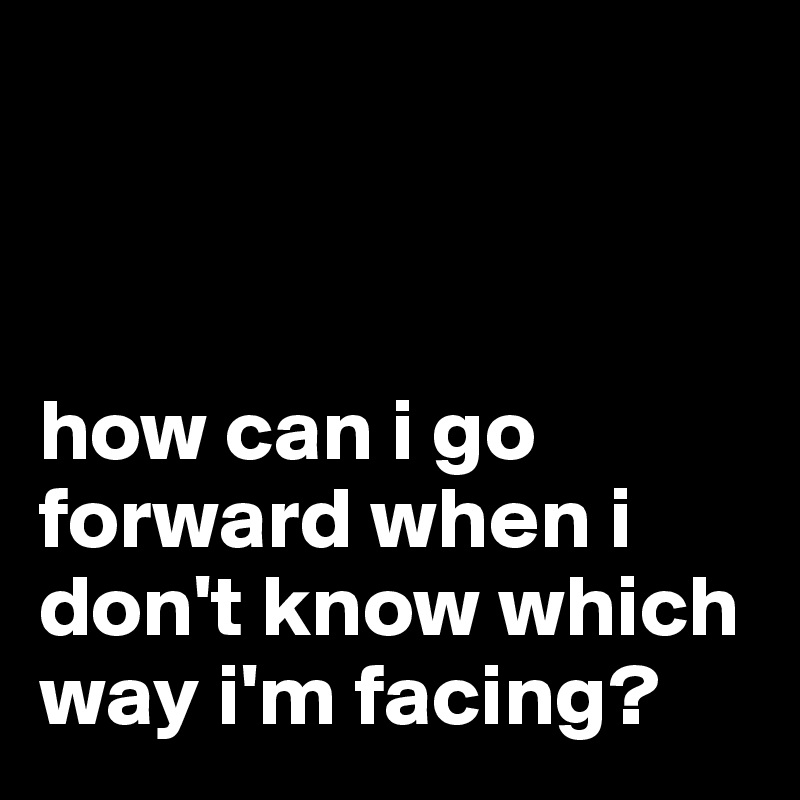 



how can i go forward when i don't know which way i'm facing?