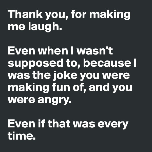 Thank you, for making me laugh. 

Even when I wasn't supposed to, because I was the joke you were making fun of, and you were angry. 

Even if that was every time.
