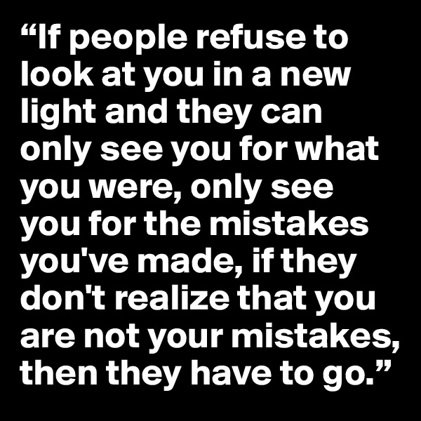 “If people refuse to look at you in a new light and they can only see you for what you were, only see you for the mistakes you've made, if they don't realize that you are not your mistakes, then they have to go.” 