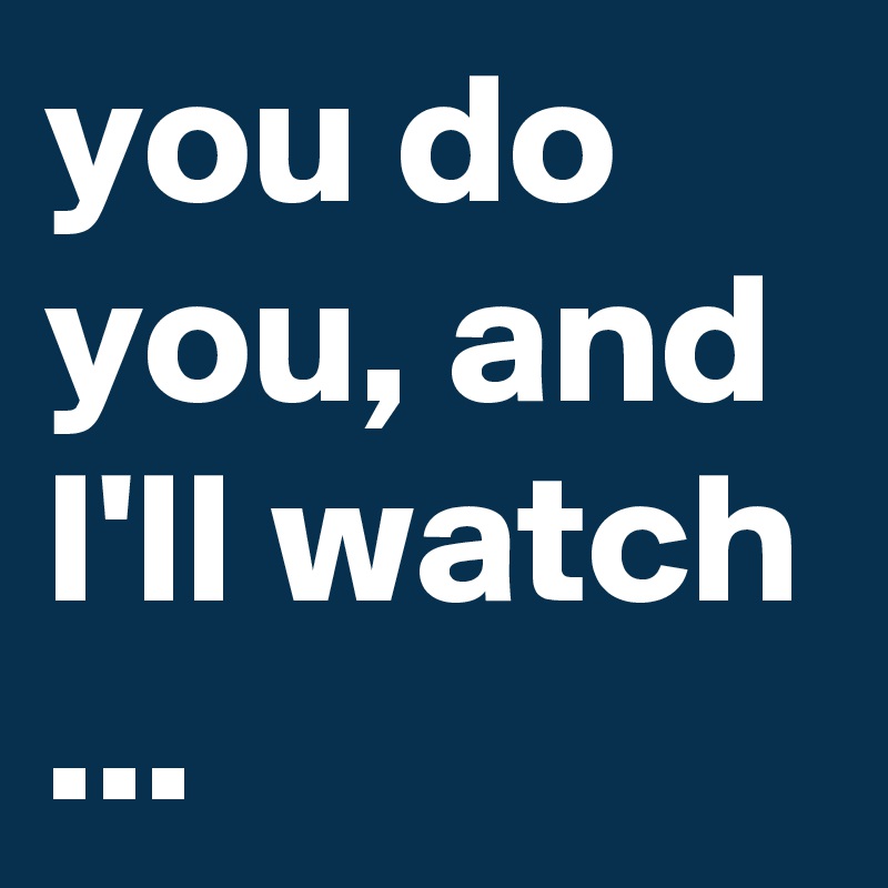 you do you, and I'll watch ...