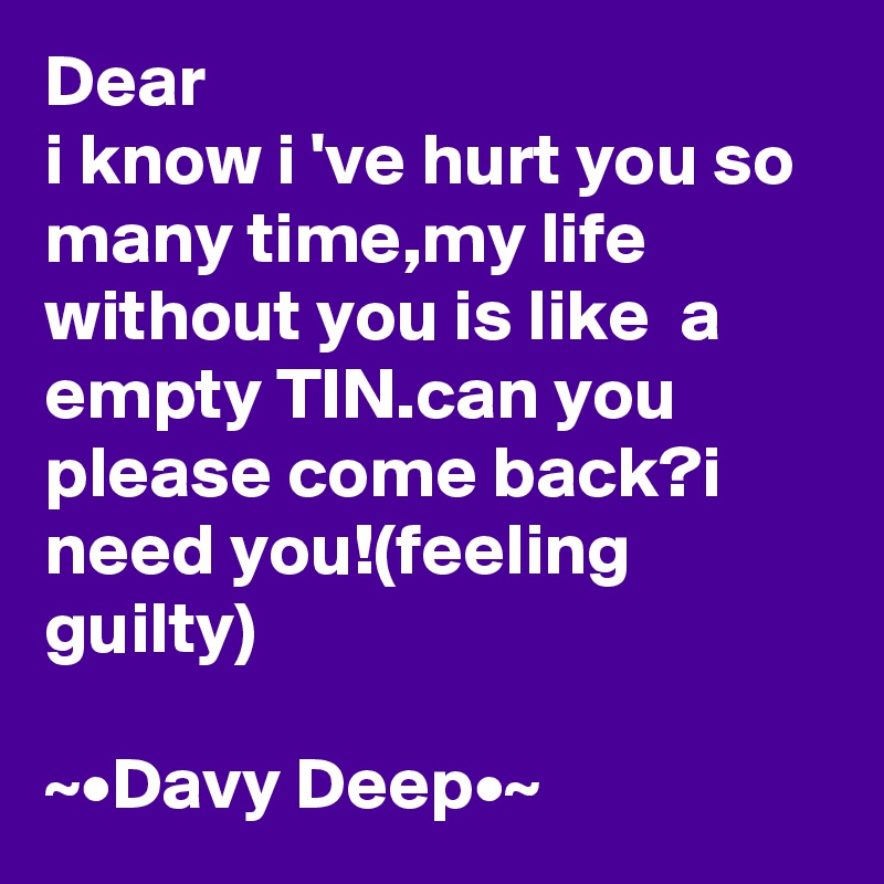 Dear 
i know i 've hurt you so many time,my life without you is like  a empty TIN.can you please come back?i need you!(feeling guilty)

~•Davy Deep•~ 